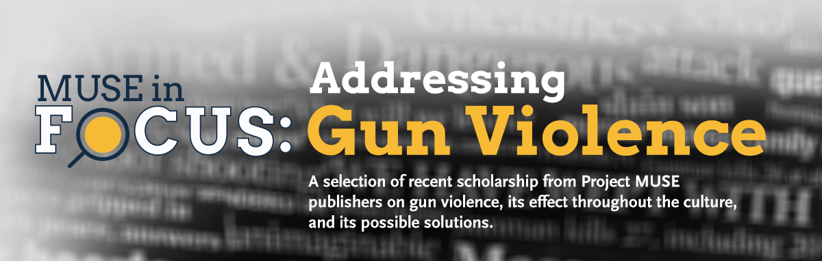 MUSE in Focus: Addressing Gun Violence. A selection of recent scholarship from Project MUSE publishers on gun violence, its effect throughout the culture and its possible solution
